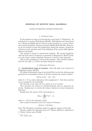SEMINAR ON MOTIVIC HALL ALGEBRAS 
DANIEL HUYBRECHTS, HEINRICH HARTMANN 
1. Introduction 
In this seminar we want to go through the recent paper T. Bridgeland - An 
introduction to motivic Hall algebras [Bri10b]. Hall algebras were introduced 
by C. Ringel in [Rin90] and are used in current research e.g. to prove identi-ties 
between Donaldson–Thomas invariants [KS08] [JS10] [Bri10a]. However, 
we do not intend to touch this applications during the seminar. Instead we 
will focus on the methods used in the definition of the motivic Hall algebra: 
Motives and Stacks. 
The seminar is aimed at master-level students. We assume familiarity 
with the basic theory of schemes as presented in Hartshorne’s [Har77] book, 
or in the lecture courses Algebraic Geometry I and II at this university. 
This is still a preliminary version of the program. More detailed explana-tions 
for the talks  5 will be provided during the semester. 
2. Program Outline 
2.1. Grothendieck rings of varieties. This talk shall cover section 2 of 
Bridgeland’s paper [Bri10b]. 
We define Grothendieck rings of varieties K(Var) as the free abelian group 
generated by isomorphism classes of varieties modulo the scissors relation, 
Z(V ar)/([X] − [Z] − [U]) 
where X  Z is a closes subvariety with complement U. Note that varieties 
are not assumed to be irreducible. 
We will refer to the class [X] of a variety X as it’s motive. 
Next introduce the notion of a Zariski fibration and of a geometric bi-jection. 
Explain how to rewrite the scissors relation in terms of geometric 
bijections. 
Explain how the motive of Gln decomposes as 
[Gln] = 
Yn 
k=1 
Lk(Lk − 1), 
where L = [A1] is the Lefschetz motive. 
Give a proof of Lemma 2.12 in the context of schemes: 
K(V ar) = K(Shm). 
Note: We will ignore everything related to algebraic spaces in this talk. 
Finnaly explain the following result of F. Bittner [Bit04] as explained in 
C. Peters’ lecture notes [Pet06]. 
Date: April 8, 2011. 
1 
 