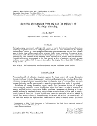 EARTHQUAKE ENGINEERING AND STRUCTURAL DYNAMICS
Earthquake Engng Struct. Dyn. 2006; 35:525–545
Published online 30 September 2005 in Wiley InterScience (www.interscience.wiley.com). DOI: 10.1002/eqe.541
Problems encountered from the use (or misuse) of
Rayleigh damping
John F. Hall∗;†
Department of Civil Engineering; Caltech; Pasadena CA; U.S.A.
SUMMARY
Rayleigh damping is commonly used to provide a source of energy dissipation in analyses of structures
responding to dynamic loads such as earthquake ground motions. In a ÿnite element model, the Rayleigh
damping matrix consists of a mass-proportional part and a sti ness-proportional part; the latter typically
uses the initial linear sti ness matrix of the structure. Under certain conditions, for example, a non-
linear analysis with softening non-linearity, the damping forces generated by such a matrix can become
unrealistically large compared to the restoring forces, resulting in an analysis being unconservative.
Potential problems are demonstrated in this paper through a series of examples. A remedy to these
problems is proposed in which bounds are imposed on the damping forces. Copyright ? 2005 John
Wiley & Sons, Ltd.
KEY WORDS: Rayleigh damping; non-linear dynamic analysis; earthquake ground motion
INTRODUCTION
Numerical models of vibrating structures account for three sources of energy dissipation
through non-linear restoring forces, energy radiation, and damping in the structure. In most ap-
plications, energy dissipation is desirable since it reduces the level of response. Since too much
energy dissipation can be unconservative, accurate representation in a model is important.
Knowledge of energy dissipation comes mainly from laboratory testing of structural
components and materials, system identiÿcation using time history records of structural re-
sponse, and ÿeld testing with portable shaking machines. Laboratory test data tend to be very
speciÿc and can be translated directly into non-linear restoring force models, such as elastic–
plastic hysteretic behaviour. System identiÿcation results are generally much less speciÿc in
that all three sources of energy dissipation may be present, and seldom can characteristics of
the individual sources be separated out. Field vibration testing is usually always performed
∗Correspondence to: John F. Hall, Department of Civil Engineering, Mail Code 104-44, California Institute of
Technology, Pasadena, CA 91125, U.S.A.
†E-mail: johnhall@caltech.edu
Received 5 April 2005
Revised 9 August 2005
Copyright ? 2005 John Wiley & Sons, Ltd. Accepted 9 August 2005
 