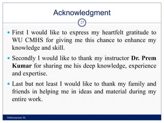Acknowledgment
Habtemariam M.
27
 First I would like to express my heartfelt gratitude to
WU CMHS for giving me this chance to enhance my
knowledge and skill.
 Secondly I would like to thank my instructor Dr. Prem
Kumar for sharing me his deep knowledge, experience
and expertise.
 Last but not least I would like to thank my family and
friends in helping me in ideas and material during my
entire work.
 