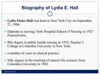 Biography of Lydia E. Hall
Habtemariam M.
3
 Lydia Eloise Hall was born in New York City on September
21, 1906.
 Diploma in nursing; York Hospital School of Nursing in 1927
Pennsylvania.
 BSc degree in public health nursing in 1932; Teacher’s
College at Columbia University in New York.
 a number of years in clinical practice.
 MSc degree in the teaching of natural life sciences from
Columbia University in 1942.
 