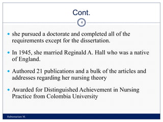 Cont.
Habtemariam M.
4
 she pursued a doctorate and completed all of the
requirements except for the dissertation.
 In 1945, she married Reginald A. Hall who was a native
of England.
 Authored 21 publications and a bulk of the articles and
addresses regarding her nursing theory
 Awarded for Distinguished Achievement in Nursing
Practice from Colombia University
 