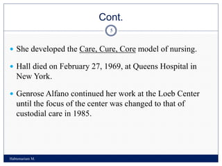 Cont.
Habtemariam M.
5
 She developed the Care, Cure, Core model of nursing.
 Hall died on February 27, 1969, at Queens Hospital in
New York.
 Genrose Alfano continued her work at the Loeb Center
until the focus of the center was changed to that of
custodial care in 1985.
 