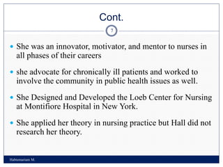 Cont.
Habtemariam M.
7
 She was an innovator, motivator, and mentor to nurses in
all phases of their careers
 she advocate for chronically ill patients and worked to
involve the community in public health issues as well.
 She Designed and Developed the Loeb Center for Nursing
at Montifiore Hospital in New York.
 She applied her theory in nursing practice but Hall did not
research her theory.
 