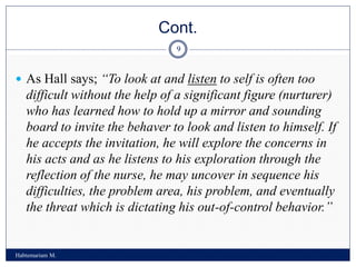 Cont.
Habtemariam M.
9
 As Hall says; “To look at and listen to self is often too
difficult without the help of a significant figure (nurturer)
who has learned how to hold up a mirror and sounding
board to invite the behaver to look and listen to himself. If
he accepts the invitation, he will explore the concerns in
his acts and as he listens to his exploration through the
reflection of the nurse, he may uncover in sequence his
difficulties, the problem area, his problem, and eventually
the threat which is dictating his out-of-control behavior.”
 