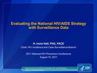 Evaluating the National HIV/AIDS Strategy
         with Surveillance Data



                    H. Irene Hall, PhD, FACE
     Chief, HIV Incidence and Case Surveillance Branch

         2011 National HIV Prevention Conference
                     August 15, 2011



        National Center for HIV/AIDS, Viral Hepatitis, STD, and TB Prevention
        Division of HIV/AIDS Prevention
 