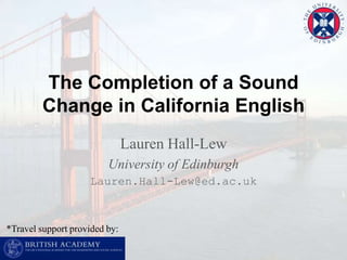 The Completion of a Sound Change in California English Lauren Hall-Lew University of Edinburgh Lauren.Hall-Lew@ed.ac.uk *Travel support provided by: 