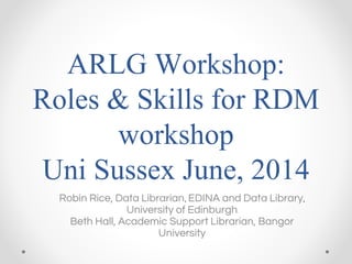 ARLG Workshop:
Roles & Skills for RDM
workshop
Uni Sussex June, 2014
Robin Rice, Data Librarian, EDINA and Data Library,
University of Edinburgh
Beth Hall, Academic Support Librarian, Bangor
University
 