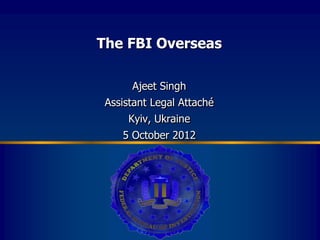 The FBI Overseas

      Ajeet Singh
 Assistant Legal Attaché
     Kyiv, Ukraine
    5 October 2012
 