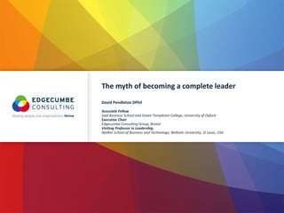The myth of becoming a complete leader
David Pendleton DPhil
Associate Fellow
Saїd Business School and Green-Templeton College, University of Oxford
Executive Chair
Edgecumbe Consulting Group, Bristol
Visiting Professor in Leadership,
Walker School of Business and Technology, Webster University, St Louis, USA
 
