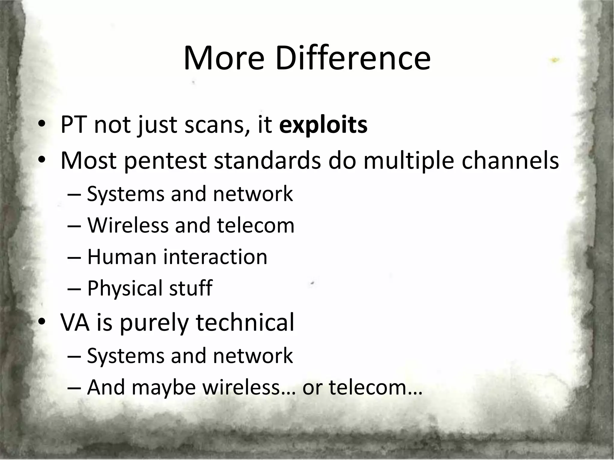 More Difference
• PT not just scans, it exploits
• Most pentest standards do multiple channels
  – Systems and network
  – Wireless and telecom
  – Human interaction
  – Physical stuff
• VA is purely technical
  – Systems and network
  – And maybe wireless… or telecom…
 