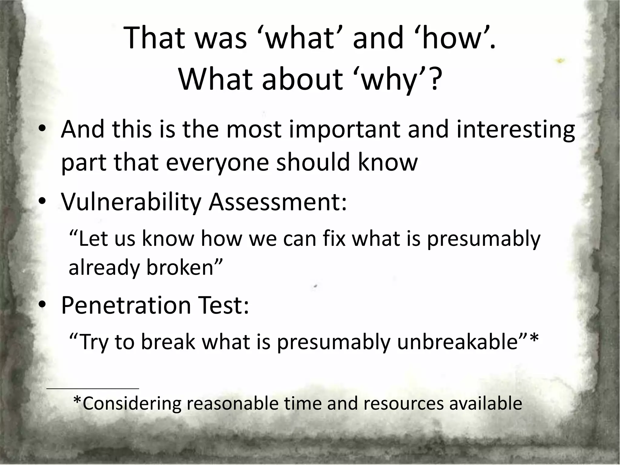 That was ‘what’ and ‘how’.
           What about ‘why’?
• And this is the most important and interesting
  part that everyone should know
• Vulnerability Assessment:
  “Let us know how we can fix what is presumably
  already broken”
• Penetration Test:
  “Try to break what is presumably unbreakable”*

   *Considering reasonable time and resources available
 