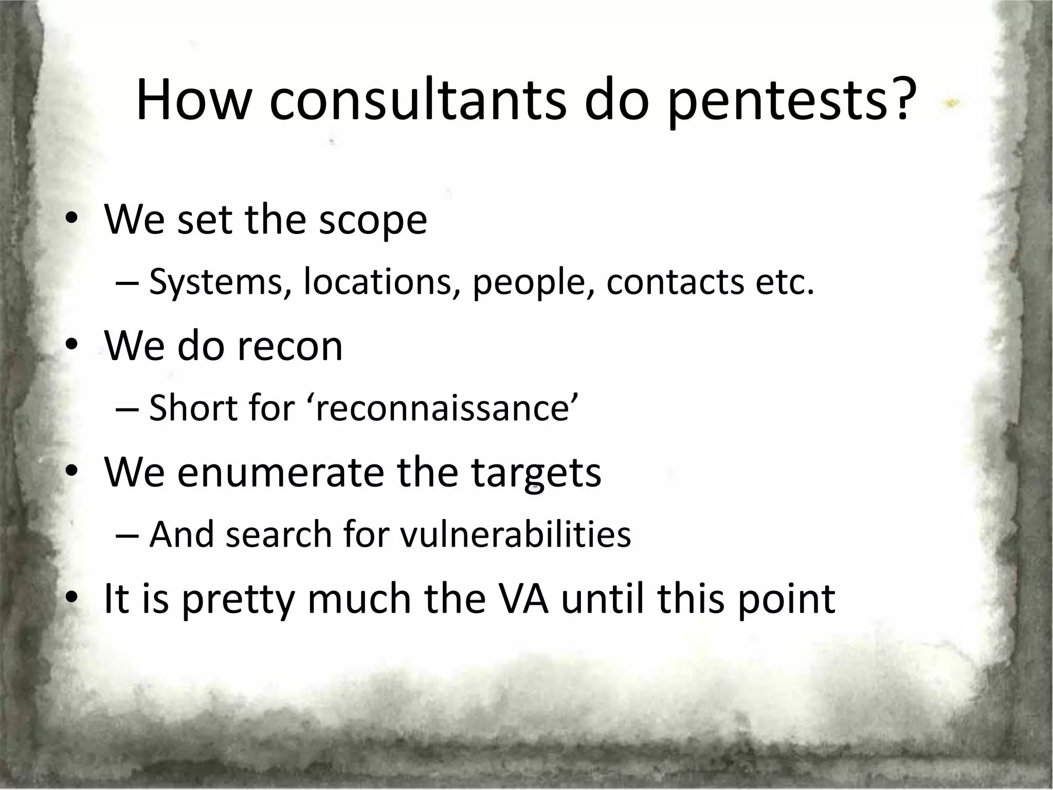 How consultants do pentests?
• We set the scope
  – Systems, locations, people, contacts etc.
• We do recon
  – Short for ‘reconnaissance’
• We enumerate the targets
  – And search for vulnerabilities
• It is pretty much the VA until this point
 
