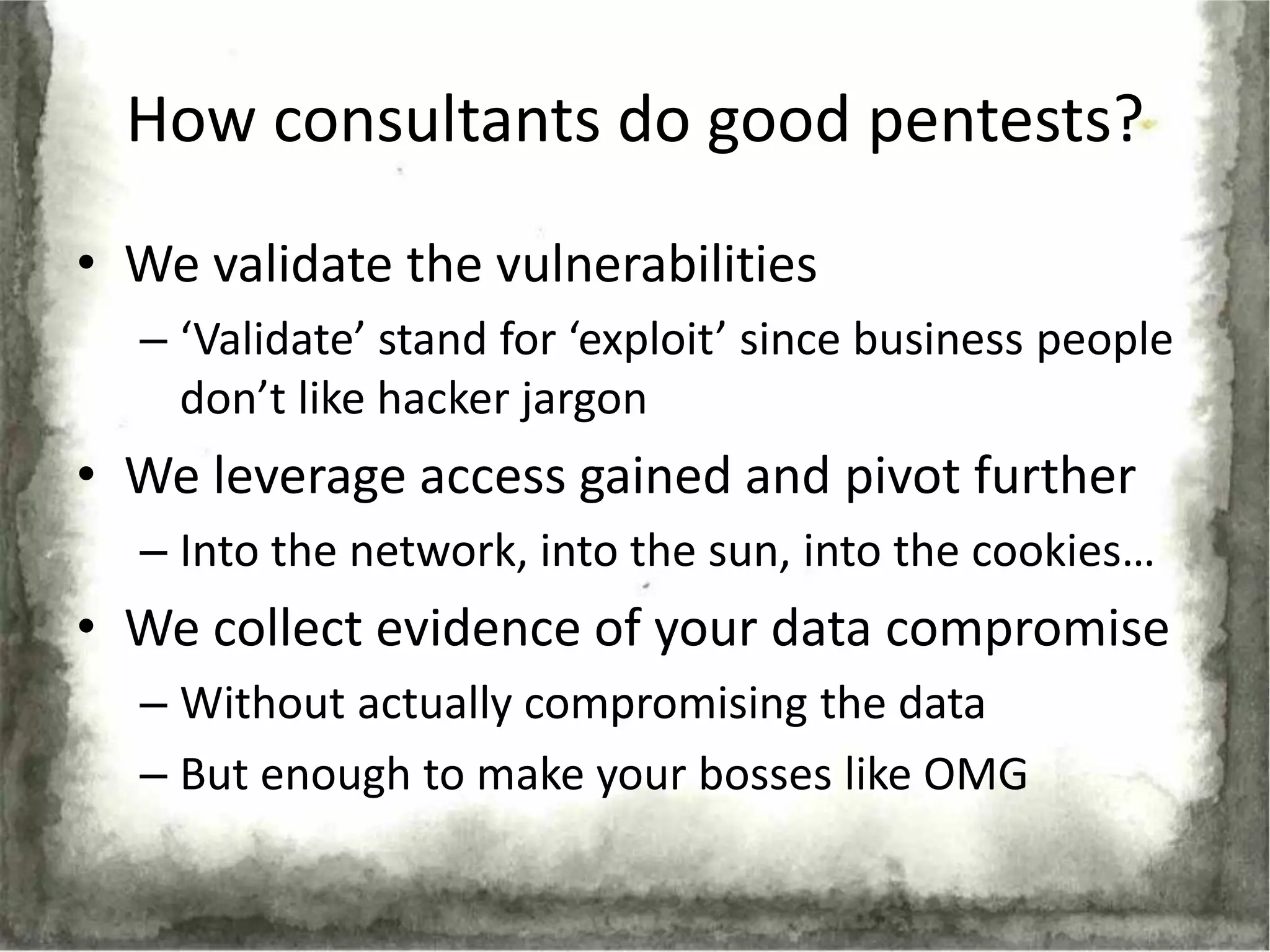 How consultants do good pentests?
• We validate the vulnerabilities
  – ‘Validate’ stand for ‘exploit’ since business people
    don’t like hacker jargon
• We leverage access gained and pivot further
  – Into the network, into the sun, into the cookies…
• We collect evidence of your data compromise
  – Without actually compromising the data
  – But enough to make your bosses like OMG
 