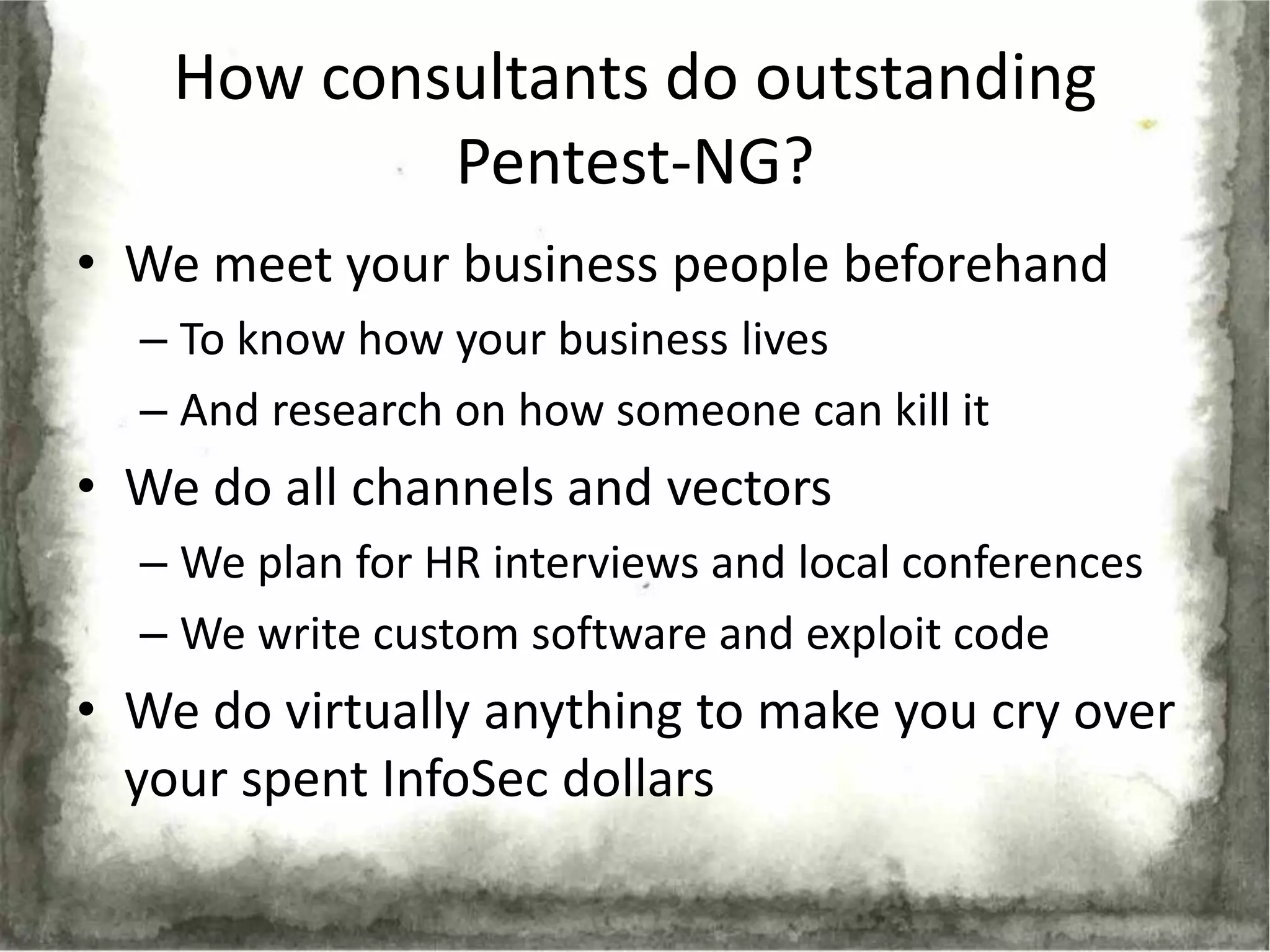 How consultants do outstanding
            Pentest-NG?
• We meet your business people beforehand
  – To know how your business lives
  – And research on how someone can kill it
• We do all channels and vectors
  – We plan for HR interviews and local conferences
  – We write custom software and exploit code
• We do virtually anything to make you cry over
  your spent InfoSec dollars
 