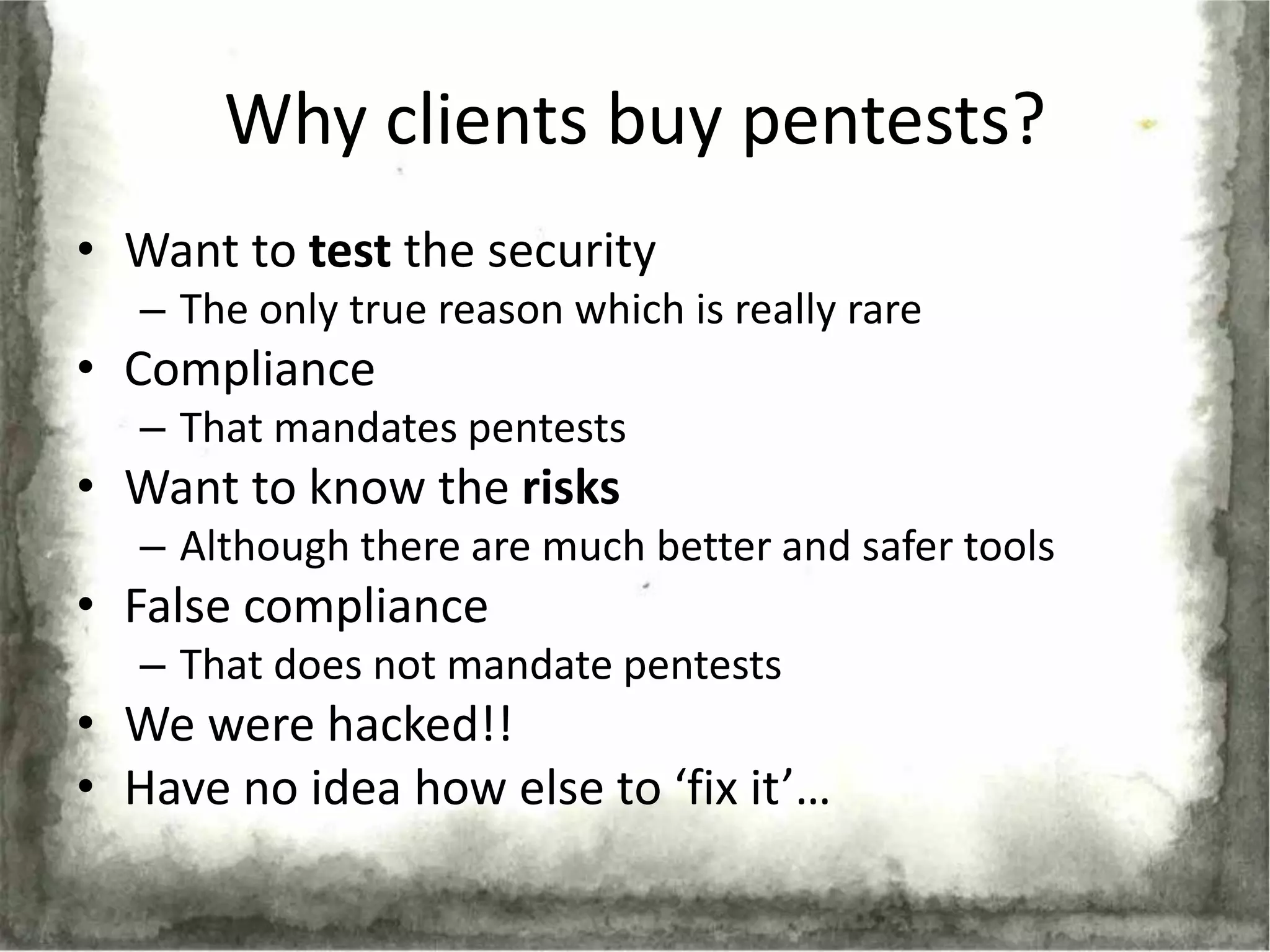 Why clients buy pentests?
• Want to test the security
   – The only true reason which is really rare
• Compliance
   – That mandates pentests
• Want to know the risks
   – Although there are much better and safer tools
• False compliance
   – That does not mandate pentests
• We were hacked!!
• Have no idea how else to ‘fix it’…
 