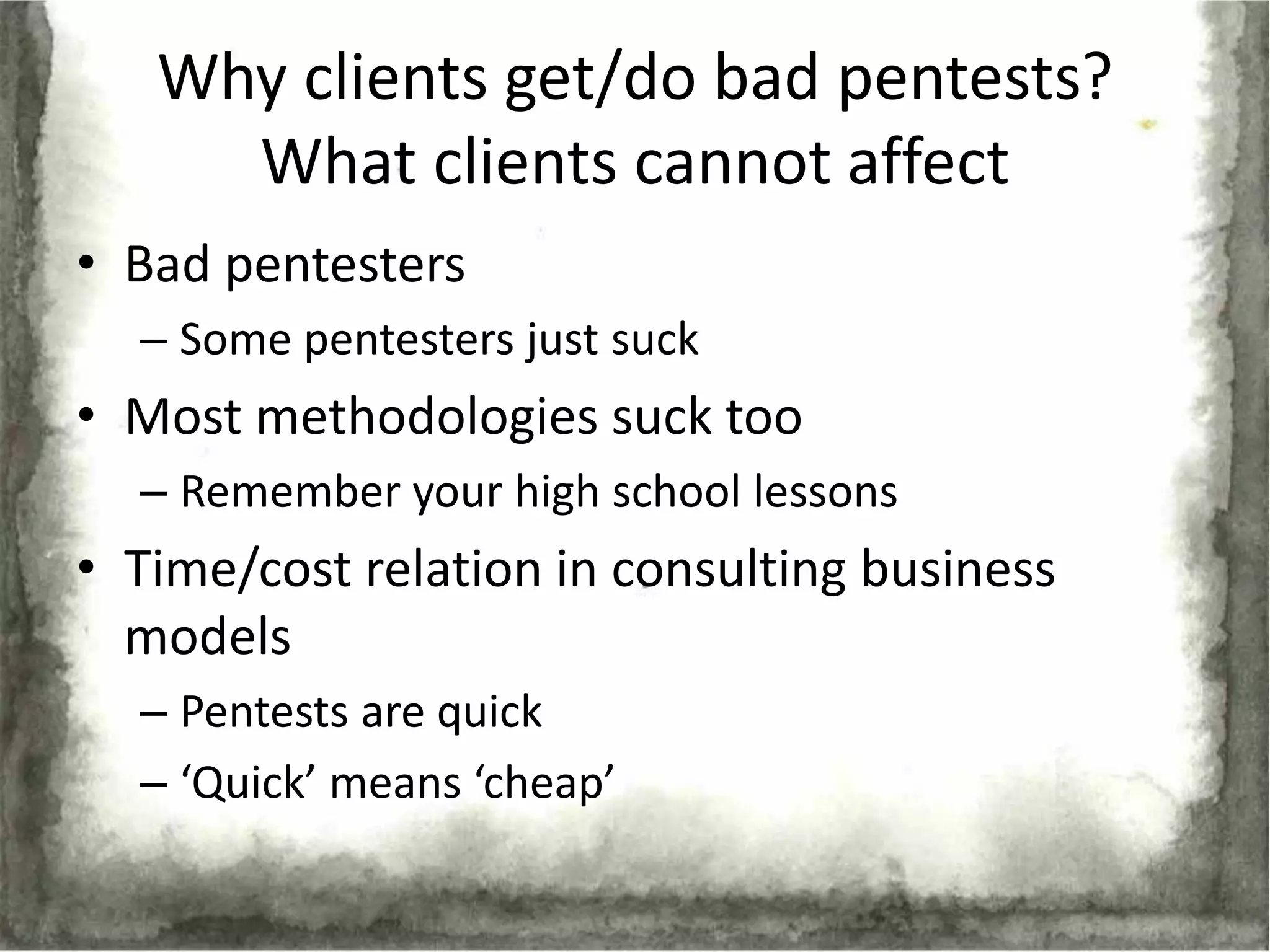 Why clients get/do bad pentests?
     What clients cannot affect
• Bad pentesters
  – Some pentesters just suck
• Most methodologies suck too
  – Remember your high school lessons
• Time/cost relation in consulting business
  models
  – Pentests are quick
  – ‘Quick’ means ‘cheap’
 