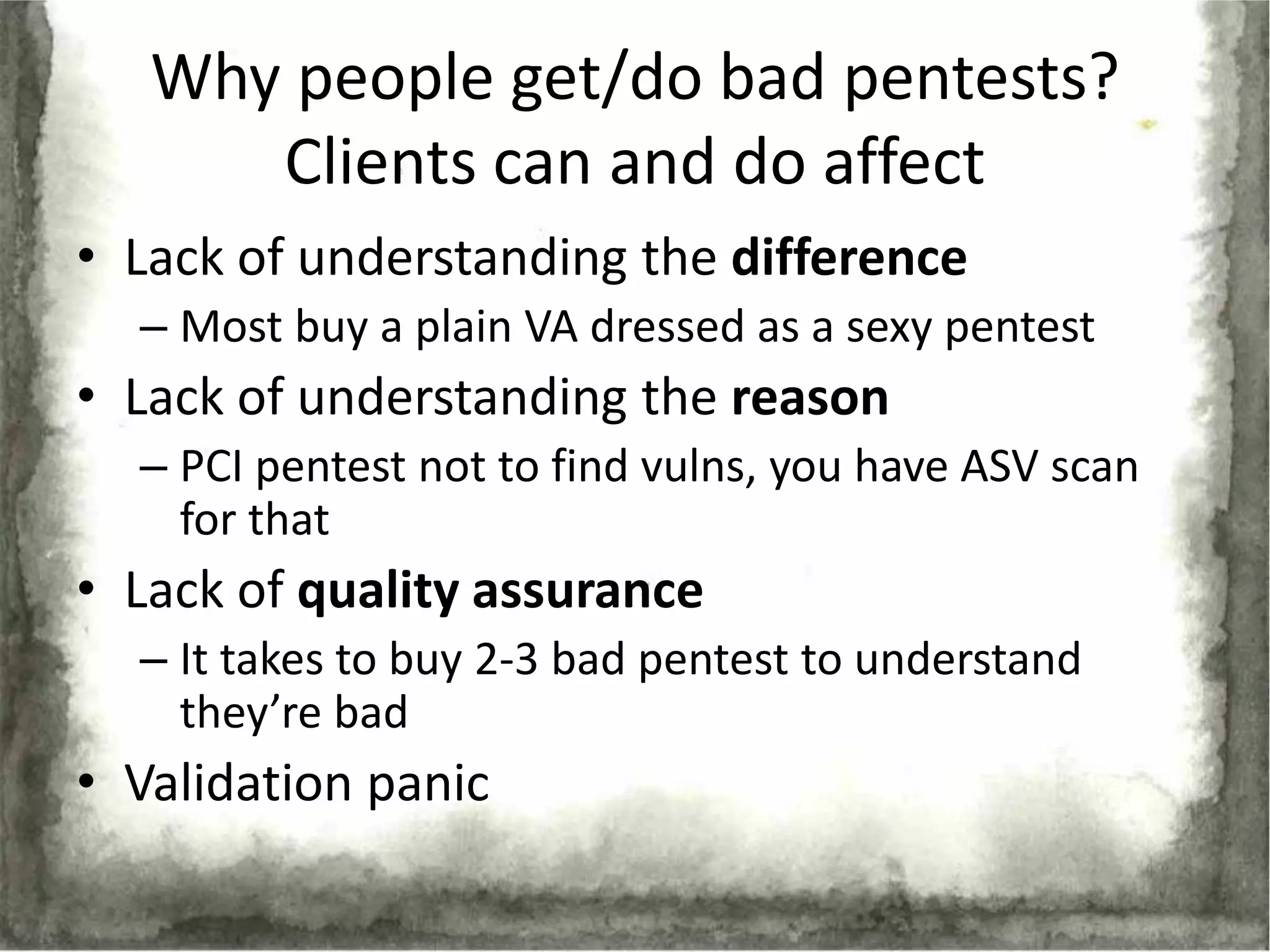Why people get/do bad pentests?
      Clients can and do affect
• Lack of understanding the difference
  – Most buy a plain VA dressed as a sexy pentest
• Lack of understanding the reason
  – PCI pentest not to find vulns, you have ASV scan
    for that
• Lack of quality assurance
  – It takes to buy 2-3 bad pentest to understand
    they’re bad
• Validation panic
 