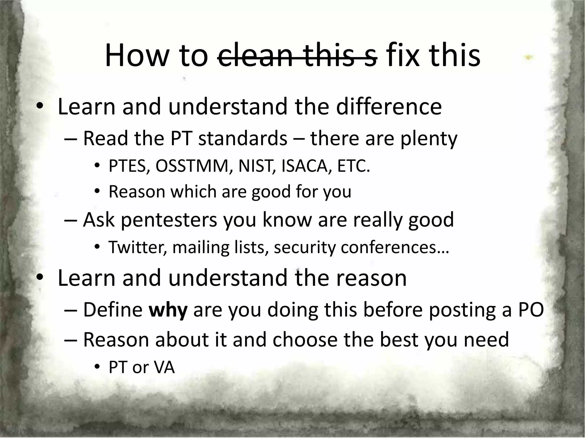 How to clean this s fix this
• Learn and understand the difference
  – Read the PT standards – there are plenty
     • PTES, OSSTMM, NIST, ISACA, ETC.
     • Reason which are good for you
  – Ask pentesters you know are really good
     • Twitter, mailing lists, security conferences…
• Learn and understand the reason
  – Define why are you doing this before posting a PO
  – Reason about it and choose the best you need
     • PT or VA
 