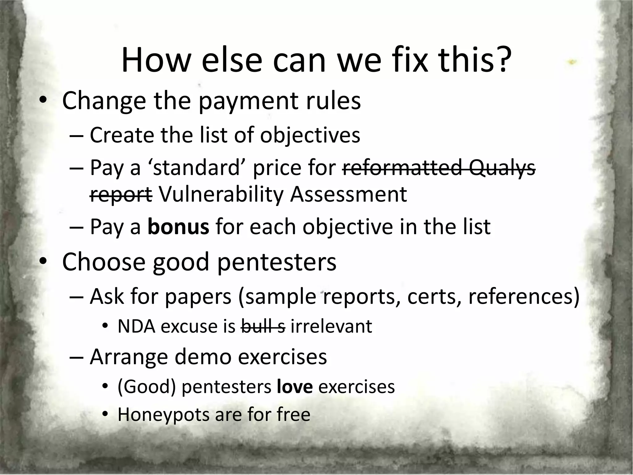 How else can we fix this?
• Change the payment rules
  – Create the list of objectives
  – Pay a ‘standard’ price for reformatted Qualys
    report Vulnerability Assessment
  – Pay a bonus for each objective in the list
• Choose good pentesters
  – Ask for papers (sample reports, certs, references)
     • NDA excuse is bull s irrelevant
  – Arrange demo exercises
     • (Good) pentesters love exercises
     • Honeypots are for free
 