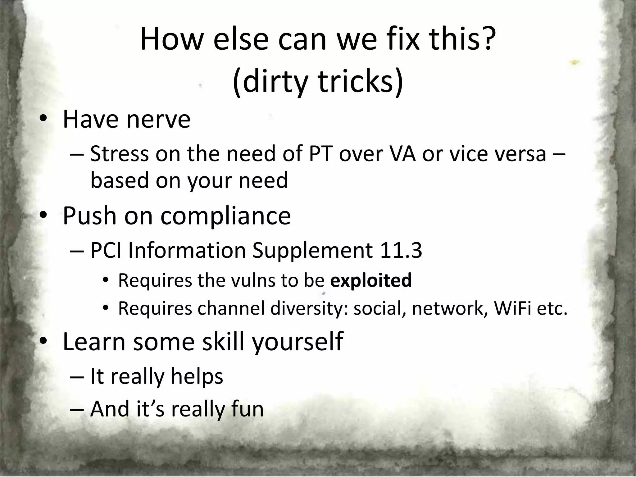 How else can we fix this?
              (dirty tricks)
• Have nerve
  – Stress on the need of PT over VA or vice versa –
    based on your need
• Push on compliance
  – PCI Information Supplement 11.3
     • Requires the vulns to be exploited
     • Requires channel diversity: social, network, WiFi etc.
• Learn some skill yourself
  – It really helps
  – And it’s really fun
 