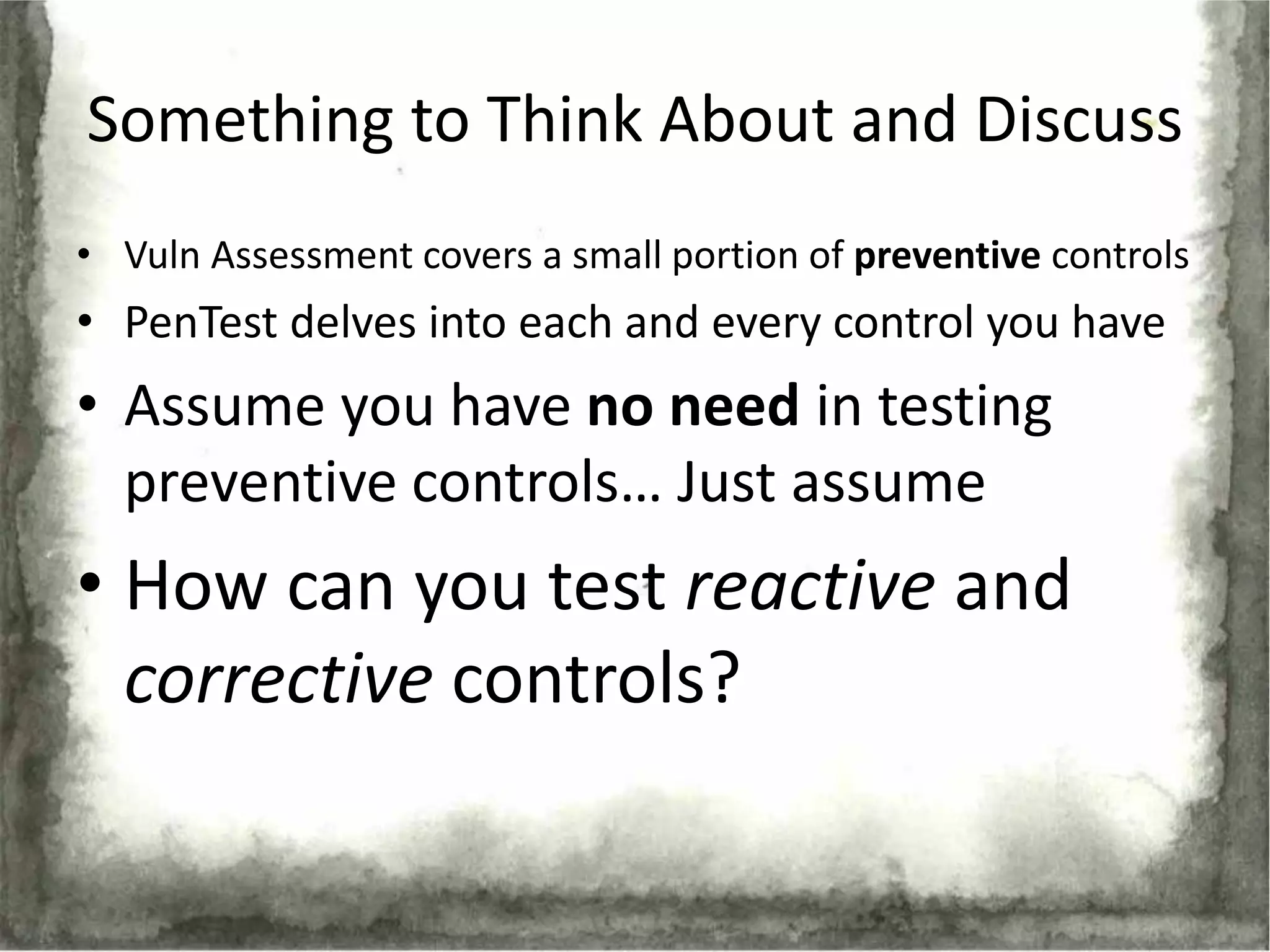 Something to Think About and Discuss
• Vuln Assessment covers a small portion of preventive controls
• PenTest delves into each and every control you have
• Assume you have no need in testing
  preventive controls… Just assume
• How can you test reactive and
  corrective controls?
 