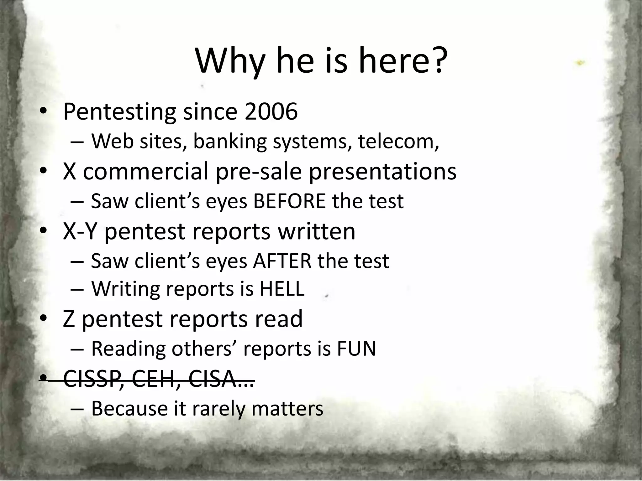 Why he is here?
• Pentesting since 2006
  – Web sites, banking systems, telecom,
• X commercial pre-sale presentations
  – Saw client’s eyes BEFORE the test
• X-Y pentest reports written
  – Saw client’s eyes AFTER the test
  – Writing reports is HELL
• Z pentest reports read
  – Reading others’ reports is FUN
• CISSP, CEH, CISA…
  – Because it rarely matters
 