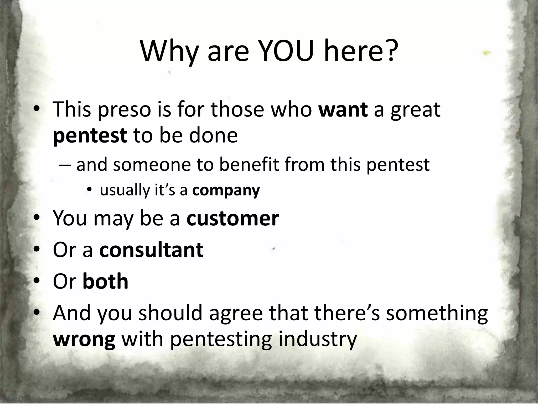Why are YOU here?
• This preso is for those who want a great
  pentest to be done
    – and someone to benefit from this pentest
       • usually it’s a company
•   You may be a customer
•   Or a consultant
•   Or both
•   And you should agree that there’s something
    wrong with pentesting industry
 