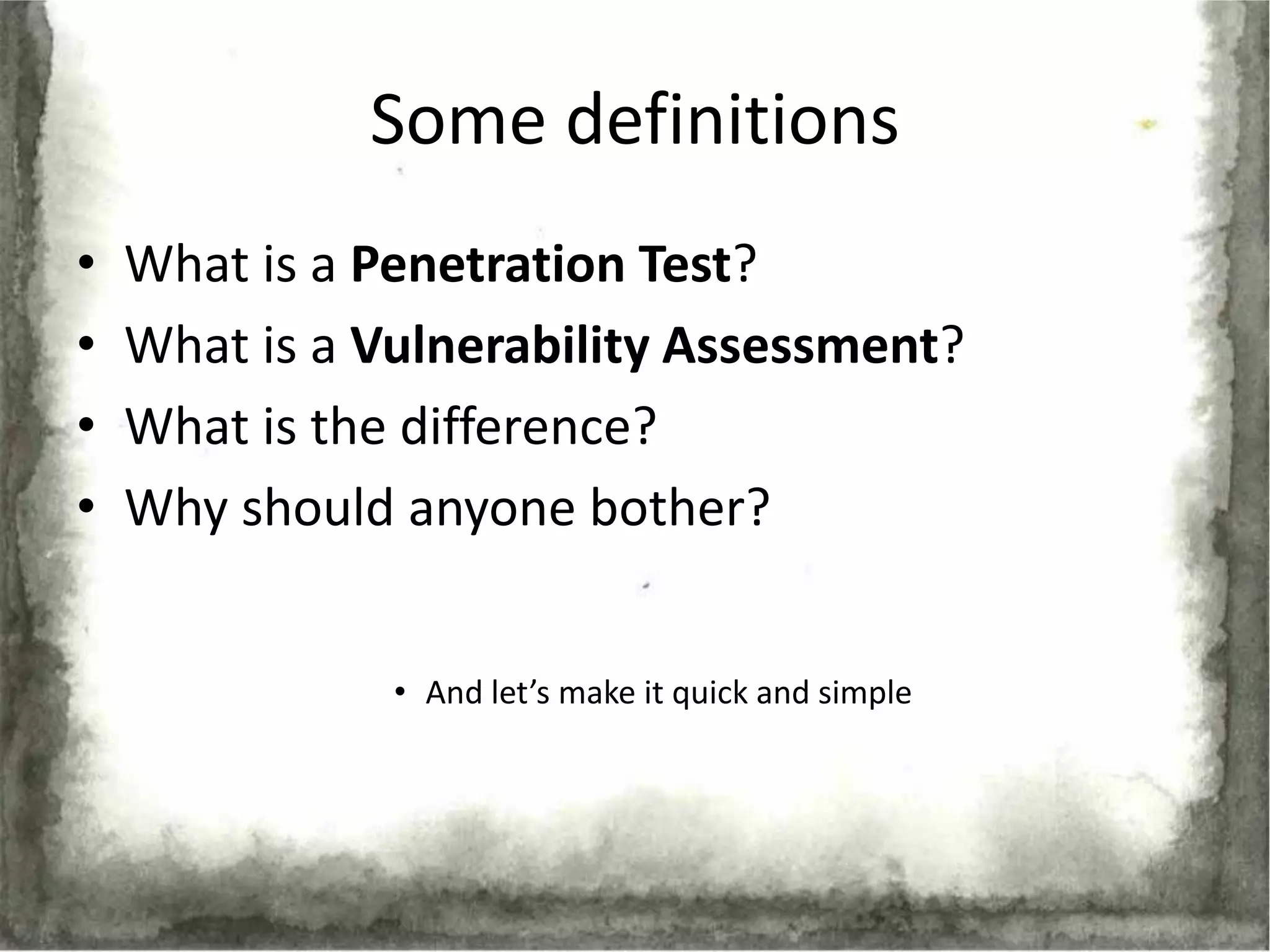 Some definitions
•   What is a Penetration Test?
•   What is a Vulnerability Assessment?
•   What is the difference?
•   Why should anyone bother?


               • And let’s make it quick and simple
 