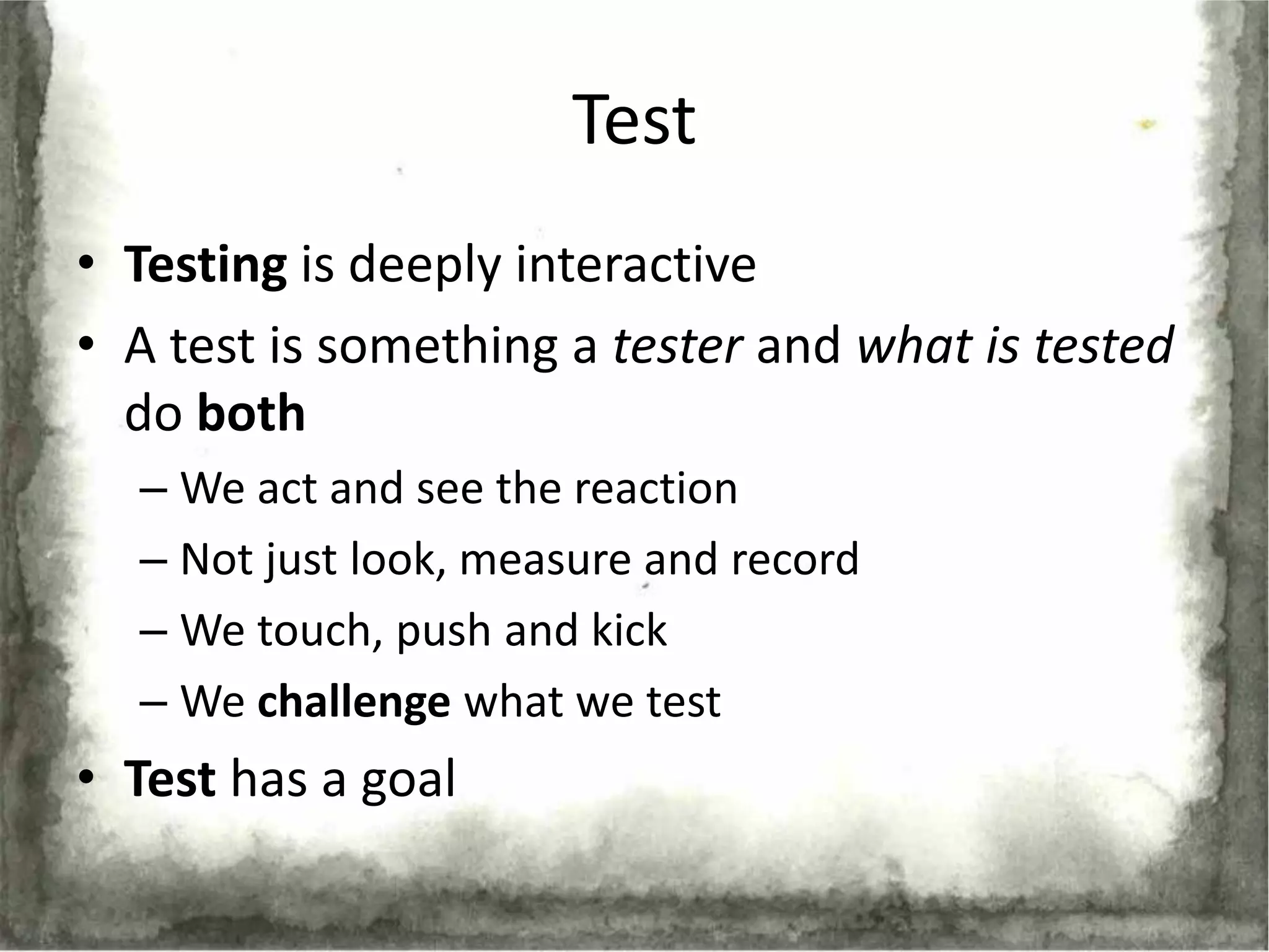Test
• Testing is deeply interactive
• A test is something a tester and what is tested
  do both
  – We act and see the reaction
  – Not just look, measure and record
  – We touch, push and kick
  – We challenge what we test
• Test has a goal
 