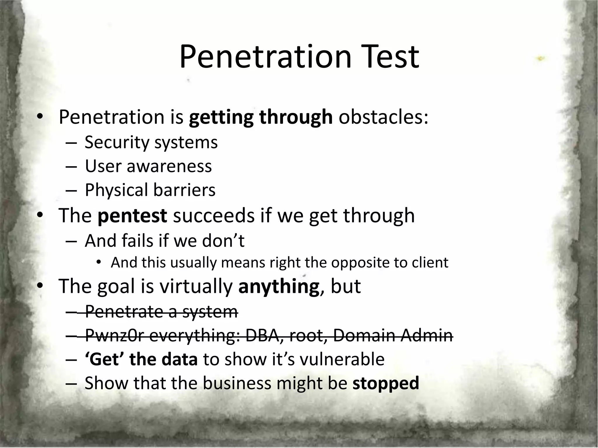 Penetration Test
• Penetration is getting through obstacles:
   – Security systems
   – User awareness
   – Physical barriers
• The pentest succeeds if we get through
   – And fails if we don’t
        • And this usually means right the opposite to client
• The goal is virtually anything, but
   –   Penetrate a system
   –   Pwnz0r everything: DBA, root, Domain Admin
   –   ‘Get’ the data to show it’s vulnerable
   –   Show that the business might be stopped
 