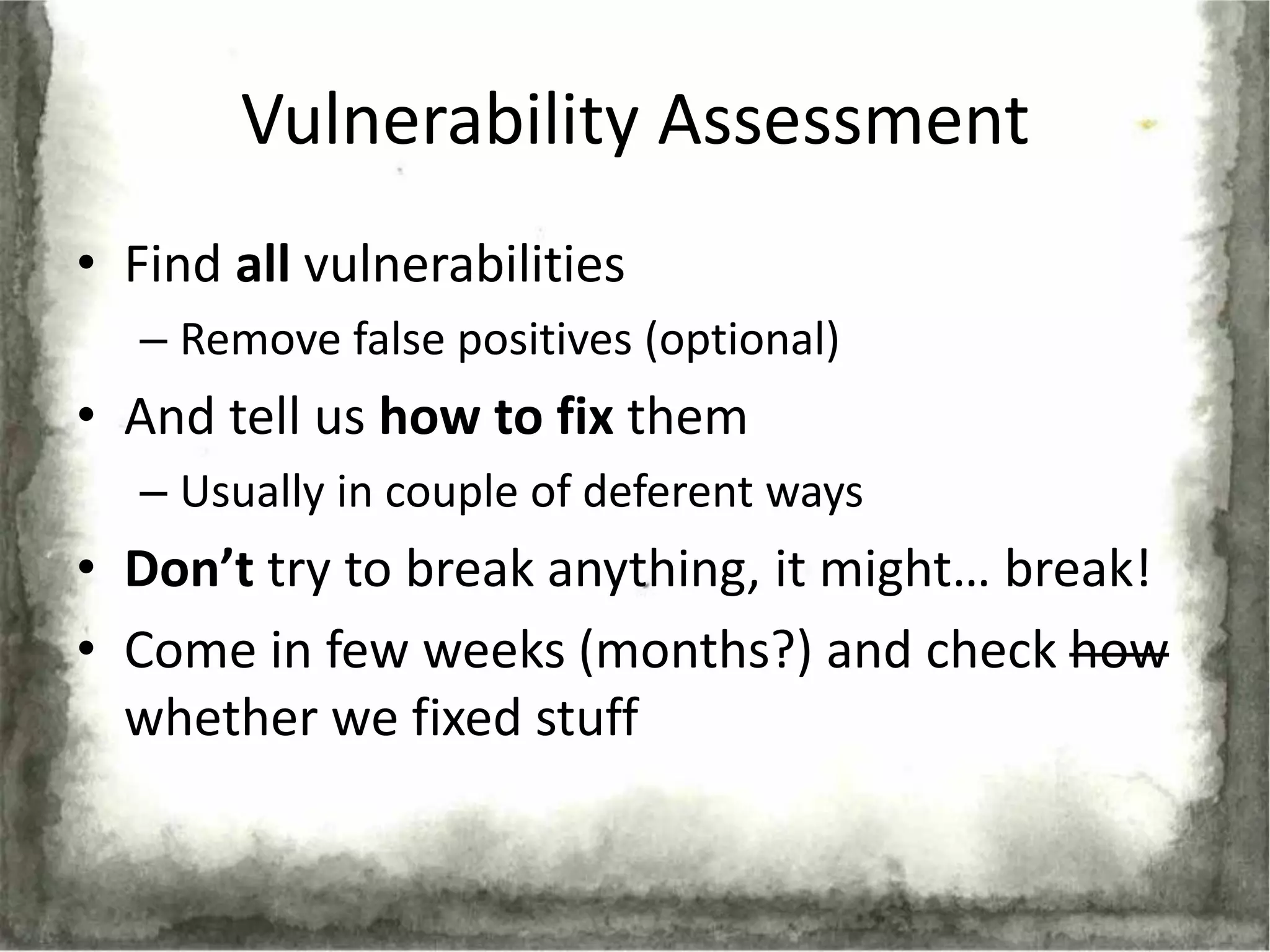Vulnerability Assessment
• Find all vulnerabilities
   – Remove false positives (optional)
• And tell us how to fix them
   – Usually in couple of deferent ways
• Don’t try to break anything, it might… break!
• Come in few weeks (months?) and check how
  whether we fixed stuff
 