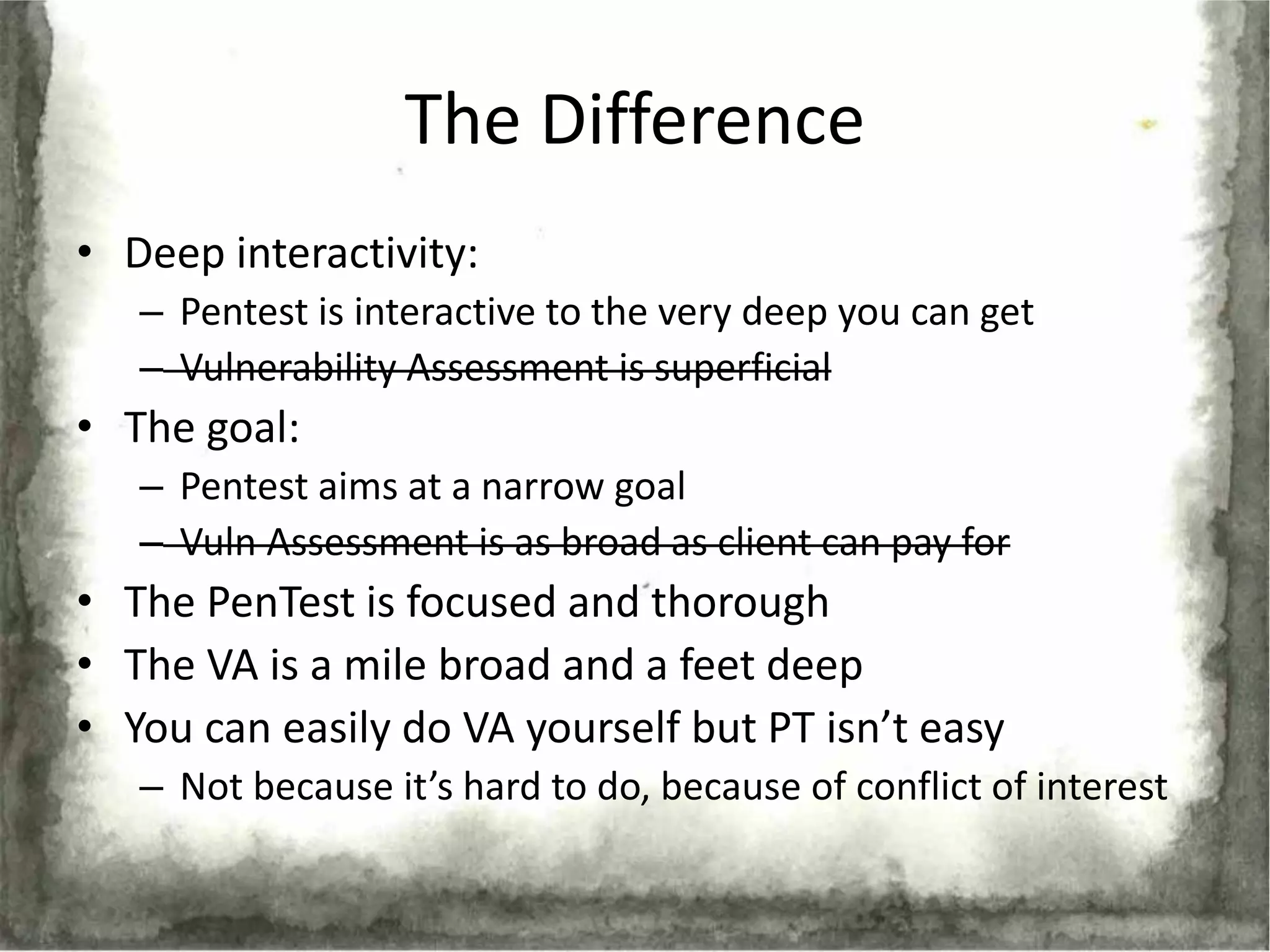 The Difference
• Deep interactivity:
   – Pentest is interactive to the very deep you can get
   – Vulnerability Assessment is superficial
• The goal:
   – Pentest aims at a narrow goal
   – Vuln Assessment is as broad as client can pay for
• The PenTest is focused and thorough
• The VA is a mile broad and a feet deep
• You can easily do VA yourself but PT isn’t easy
   – Not because it’s hard to do, because of conflict of interest
 