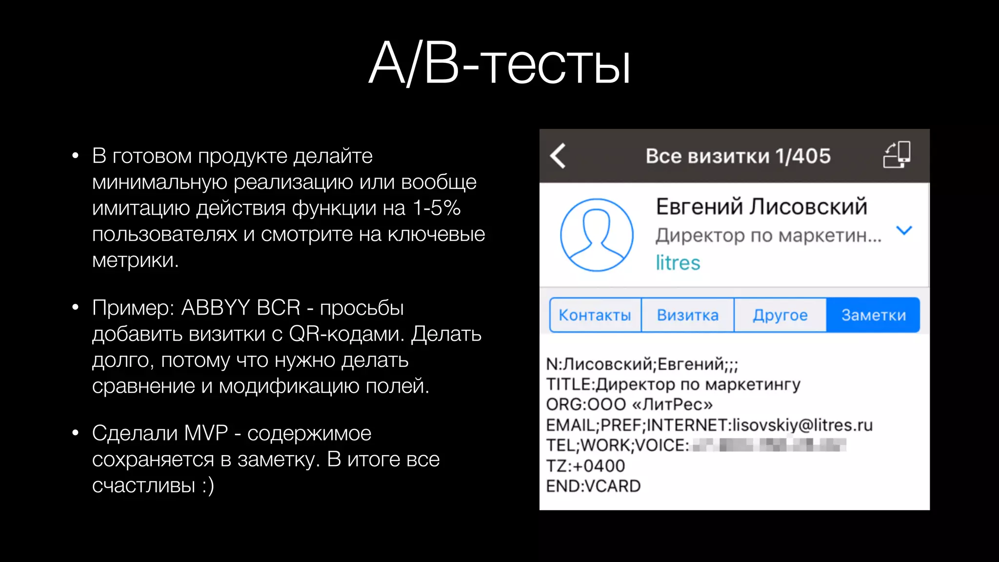 A/B-тесты
• В готовом продукте делайте
минимальную реализацию или вообще
имитацию действия функции на 1-5%
пользователях и смотрите на ключевые
метрики.
• Пример: ABBYY BCR - просьбы
добавить визитки с QR-кодами. Делать
долго, потому что нужно делать
сравнение и модификацию полей.
• Сделали MVP - содержимое
сохраняется в заметку. В итоге все
счастливы :)
 