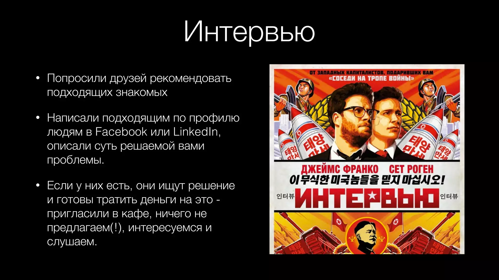 Интервью
• Попросили друзей рекомендовать
подходящих знакомых
• Написали подходящим по профилю
людям в Facebook или LinkedIn,
описали суть решаемой вами
проблемы.
• Если у них есть, они ищут решение
и готовы тратить деньги на это -
пригласили в кафе, ничего не
предлагаем(!), интересуемся и
слушаем.
 