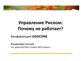 Управление Риском:
      Почему не работает?
Конференция UISGCON8

Владимир Гнинюк
ген. директор ООО «Глобал АйТи Сервис»
 