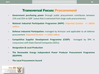 Transversal Focus: Procurement
 Government purchasing power through public procurement contributes between
15% and 25% to GDP (value that is extracted from large scale procurements)
 National Industrial Participation Programme (NIPP): Imported Content => US$10
million
 Defence Industrial Participation: managed by Armscor and applicable to all defence
procurement. Imported Content => US$2 million
 Competitive Supplier Development Programme (CSDP): managed by DPE in
conjunction with State Owned Companies (SOCs) .
 Designation & Local Production
 The Renewable Energy Independent Power Producer Procurement Programme
(REIPPPP)
 The Local Procurement Accord
142015
 
