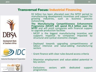 Transversal Focus: Industrial Financing
172015
R2 billion has been allocated over the MTEF period to
manufacturing development incentives and support for
growing industries, such as business process
outsourcing
The Manufacturing Competitiveness Enhancement
Programme (MCEP) will spend R5.4 billion over the
MTEF and will assist companies with financial support
to upgrade production facilities
• MCEP is the biggest manufacturing incentive and
supports response to companies impacted by
structural and cyclical economic changes
• Deployed towards upgrading competitiveness of
labour intensive and value-adding manufacturing
sectors
• Grant finance with clear rules-bound access criteria
• Maximise employment and value-added potential in
key sectors
• Exclusions: sectors with dedicated support
programmes
 