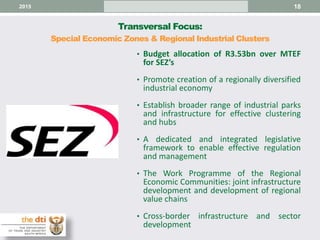 Transversal Focus:
Special Economic Zones & Regional Industrial Clusters
182015
• Budget allocation of R3.53bn over MTEF
for SEZ’s
• Promote creation of a regionally diversified
industrial economy
• Establish broader range of industrial parks
and infrastructure for effective clustering
and hubs
• A dedicated and integrated legislative
framework to enable effective regulation
and management
• The Work Programme of the Regional
Economic Communities: joint infrastructure
development and development of regional
value chains
• Cross-border infrastructure and sector
development
 