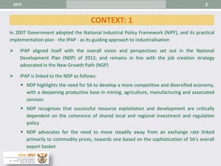 2
In 2007 Government adopted the National Industrial Policy Framework (NIPF), and its practical
implementation plan - the IPAP - as its guiding approach to industrialisation
 IPAP aligned itself with the overall vision and perspectives set out in the National
Development Plan (NDP) of 2012; and remains in line with the job creation strategy
advocated in the New Growth Path (NGP)
 IPAP is linked to the NDP as follows:
 NDP highlights the need for SA to develop a more competitive and diversified economy,
with a deepening productive base in mining, agriculture, manufacturing and associated
services
 NDP recognises that successful resource exploitation and development are critically
dependent on the coherence of shared local and regional investment and regulation
policy
 NDP advocates for the need to move steadily away from an exchange rate linked
primarily to commodity prices, towards one based on the sophistication of SA’s overall
export basket
CONTEXT: 1
2015
 