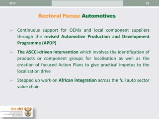 Sectoral Focus: Automotives
21
 Continuous support for OEMs and local component suppliers
through the revised Automotive Production and Development
Programme (APDP)
 The ASCCI-driven intervention which involves the identification of
products or component groups for localisation as well as the
creation of focused Action Plans to give practical impetus to the
localisation drive
 Stepped up work on African integration across the full auto sector
value chain
2015
 