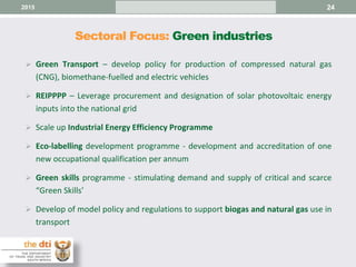 Sectoral Focus: Green industries
24
 Green Transport – develop policy for production of compressed natural gas
(CNG), biomethane-fuelled and electric vehicles
 REIPPPP – Leverage procurement and designation of solar photovoltaic energy
inputs into the national grid
 Scale up Industrial Energy Efficiency Programme
 Eco-labelling development programme - development and accreditation of one
new occupational qualification per annum
 Green skills programme - stimulating demand and supply of critical and scarce
“Green Skills’
 Develop of model policy and regulations to support biogas and natural gas use in
transport
2015
 