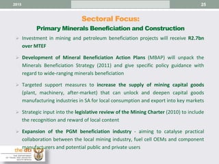 Sectoral Focus:
Primary Minerals Beneficiation and Construction
25
 Investment in mining and petroleum beneficiation projects will receive R2.7bn
over MTEF
 Development of Mineral Beneficiation Action Plans (MBAP) will unpack the
Minerals Beneficiation Strategy (2011) and give specific policy guidance with
regard to wide-ranging minerals beneficiation
 Targeted support measures to increase the supply of mining capital goods
(plant, machinery, after-market) that can unlock and deepen capital goods
manufacturing industries in SA for local consumption and export into key markets
 Strategic input into the legislative review of the Mining Charter (2010) to include
the recognition and reward of local content
 Expansion of the PGM beneficiation industry - aiming to catalyse practical
collaboration between the local mining industry, fuel cell OEMs and component
manufacturers and potential public and private users
2015
 