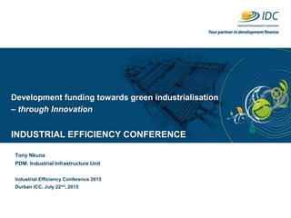 Development funding towards green industrialisation
– through Innovation
INDUSTRIAL EFFICIENCY CONFERENCE
Tony Nkuna
PDM: Industrial Infrastructure Unit
Industrial Efficiency Conference 2015
Durban ICC, July 22nd, 2015
 