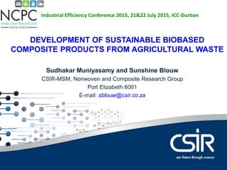 Contents
DEVELOPMENT OF SUSTAINABLE BIOBASED
COMPOSITE PRODUCTS FROM AGRICULTURAL WASTE
Sudhakar Muniyasamy and Sunshine Blouw
CSIR-MSM, Nonwoven and Composite Research Group
Port Elizabeth 6001
E-mail: sblouw@csir.co.za
Industrial Efficiency Conference 2015, 21&22 July 2015, ICC-Durban
 