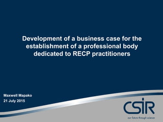 www.csir.co.za
Development of a business case for the
establishment of a professional body
dedicated to RECP practitioners
Maxwell Mapako
21 July 2015
 