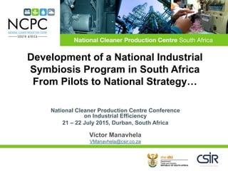 National Cleaner Production Centre Conference
on Industrial Efficiency
21 – 22 July 2015, Durban, South Africa
Victor Manavhela
VManavhela@csir.co.za
Development of a National Industrial
Symbiosis Program in South Africa
From Pilots to National Strategy…
 