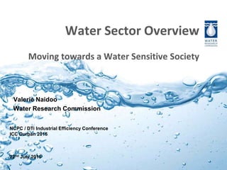 Water Sector Overview
Moving towards a Water Sensitive Society
Valerie Naidoo
Water Research Commission
NCPC / DTi Industrial Efficiency Conference
ICC Durban 2015
22nd July 2015
 