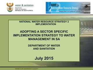PRESENTATION TITLE
Presented by:
Name Surname
Directorate
Date
NATIONAL WATER RESOURCE STRATEGY 2
IMPLEMENTATION
ADOPTING A SECTOR SPECIFIC
IMPLEMENTATION STRATEGY TO WATER
MANAGEMENT IN SA
DEPARTMENT OF WATER
AND SANITATION
July 2015
 