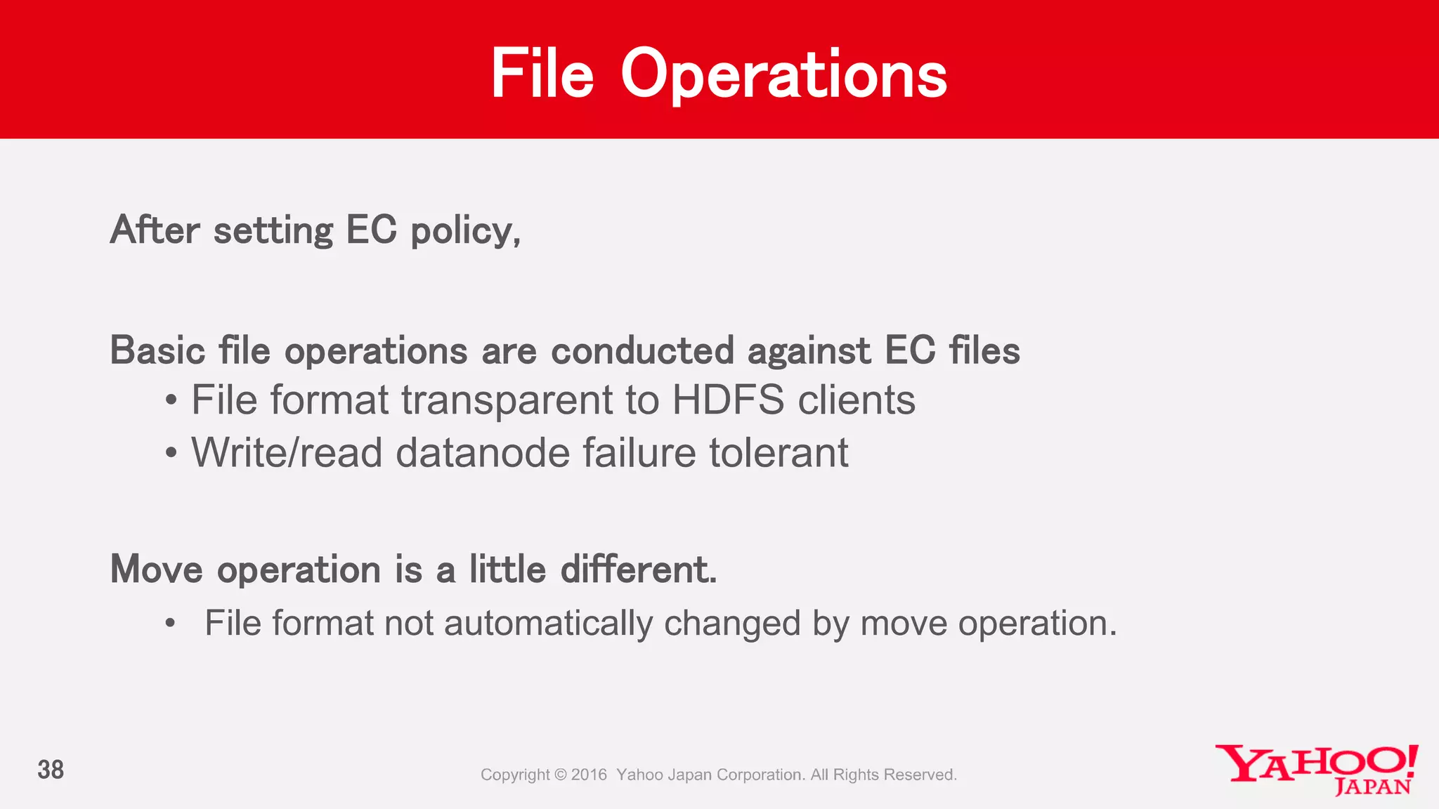 File Operations
After setting EC policy,
Basic file operations are conducted against EC files
• File format transparent to HDFS clients
• Write/read datanode failure tolerant
Move operation is a little different.
• File format not automatically changed by move operation.
38
 