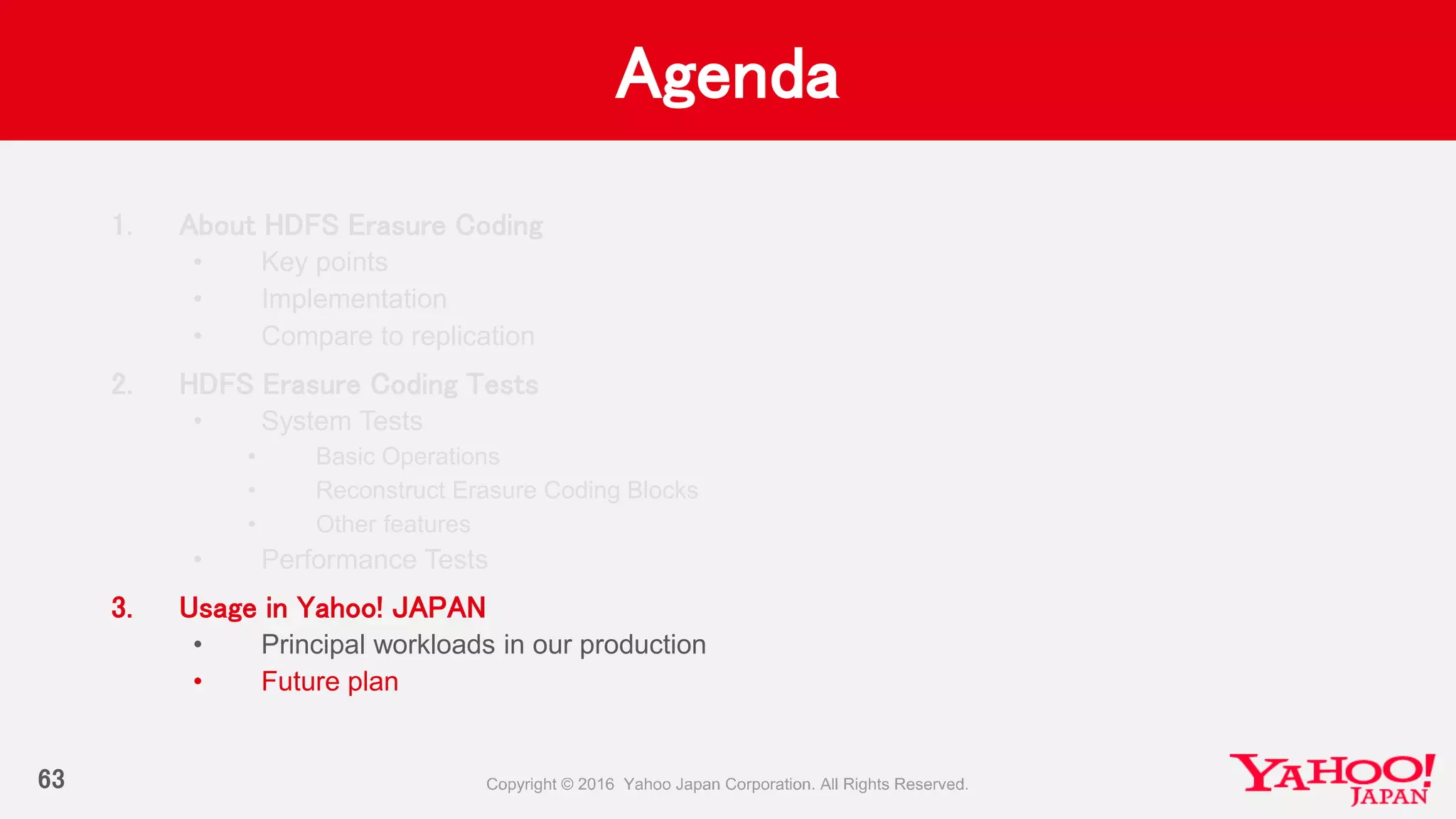 Agenda
63
1. About HDFS Erasure Coding
• Key points
• Implementation
• Compare to replication
2. HDFS Erasure Coding Tests
• System Tests
• Basic Operations
• Reconstruct Erasure Coding Blocks
• Other features
• Performance Tests
3. Usage in Yahoo! JAPAN
• Principal workloads in our production
• Future plan
 